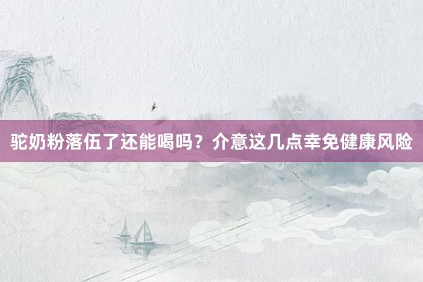 驼奶粉落伍了还能喝吗？介意这几点幸免健康风险