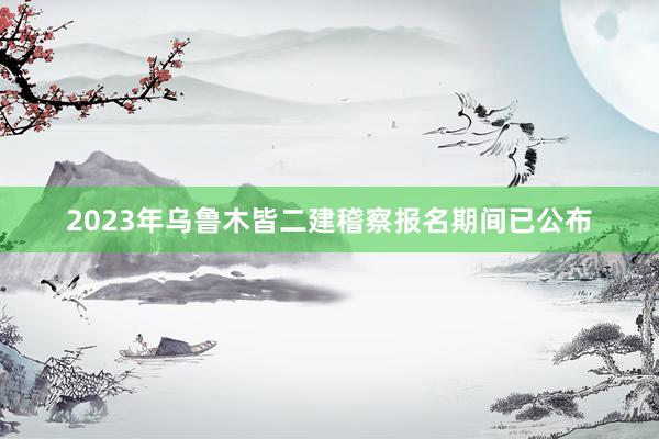 2023年乌鲁木皆二建稽察报名期间已公布