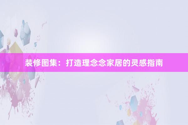 装修图集：打造理念念家居的灵感指南