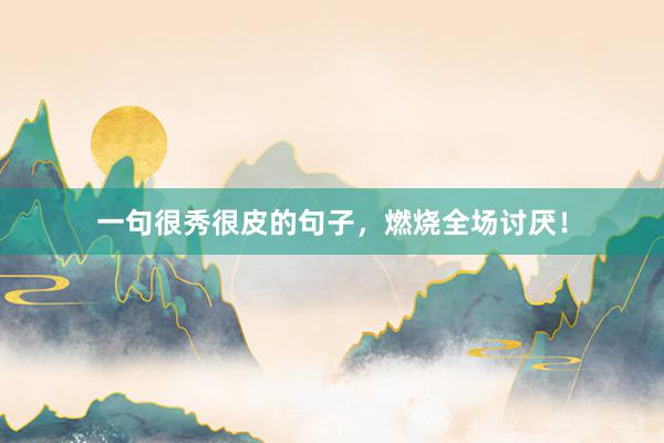 一句很秀很皮的句子，燃烧全场讨厌！